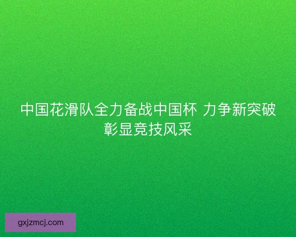 中国花滑队全力备战中国杯 力争新突破彰显竞技风采