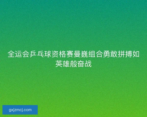 全运会乒乓球资格赛曼巍组合勇敢拼搏如英雄般奋战