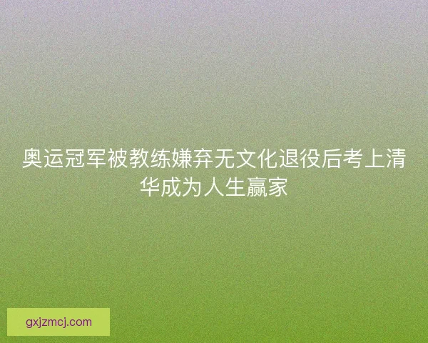 奥运冠军被教练嫌弃无文化退役后考上清华成为人生赢家