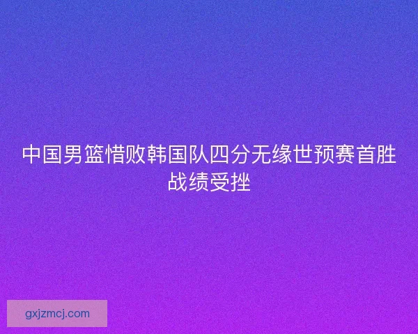 中国男篮惜败韩国队四分无缘世预赛首胜战绩受挫
